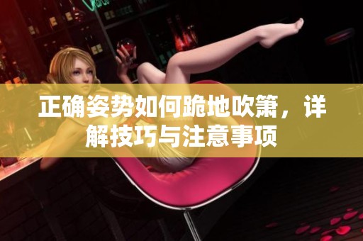 正确姿势如何跪地吹箫，详解技巧与注意事项