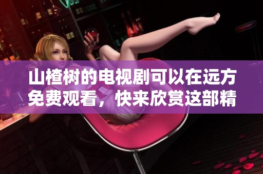山楂树的电视剧可以在远方免费观看，快来欣赏这部精彩作品！