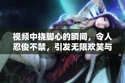 视频中挠脚心的瞬间，令人忍俊不禁，引发无限欢笑与欢乐。