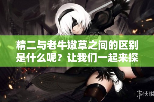 精二与老牛嫩草之间的区别是什么呢？让我们一起来探讨一下这两者的不同。