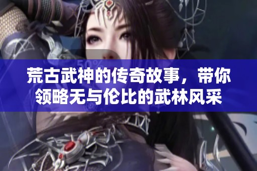 荒古武神的传奇故事，带你领略无与伦比的武林风采