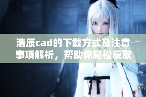 浩辰cad的下载方式及注意事项解析，帮助你轻松获取浩辰cad软件