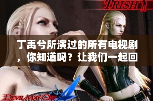 丁禹兮所演过的所有电视剧，你知道吗？让我们一起回顾一下他的精彩作品吧
