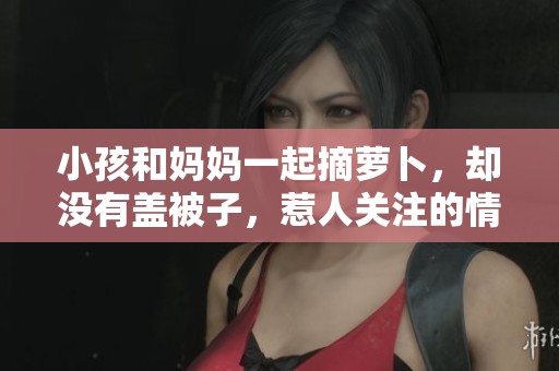小孩和妈妈一起摘萝卜，却没有盖被子，惹人关注的情景出现了
