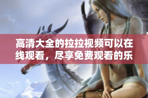 高清大全的拉拉视频可以在线观看，尽享免费观看的乐趣和丰富内容