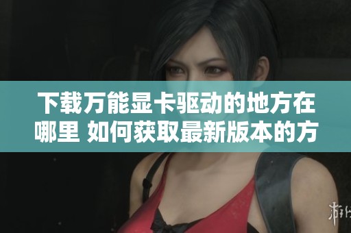 下载万能显卡驱动的地方在哪里 如何获取最新版本的方法介绍