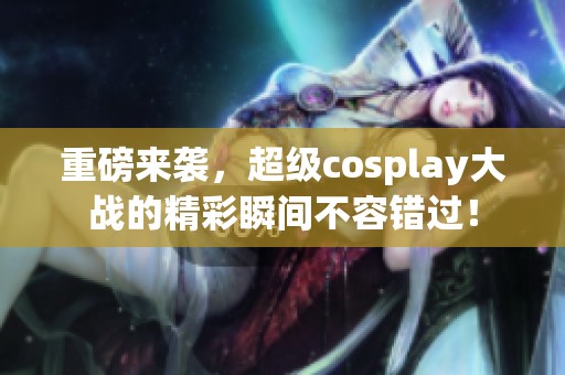 重磅来袭，超级cosplay大战的精彩瞬间不容错过！