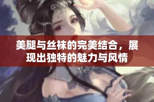 美腿与丝袜的完美结合，展现出独特的魅力与风情
