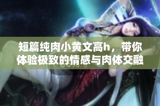 短篇纯肉小黄文高h，带你体验极致的情感与肉体交融的故事