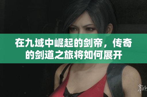 在九域中崛起的剑帝，传奇的剑道之旅将如何展开