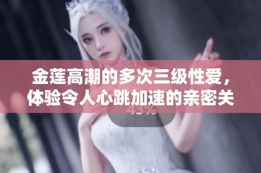 金莲高潮的多次三级性爱，体验令人心跳加速的亲密关系