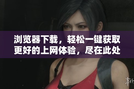 浏览器下载，轻松一键获取更好的上网体验，尽在此处！