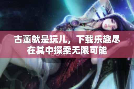 古董就是玩儿，下载乐趣尽在其中探索无限可能
