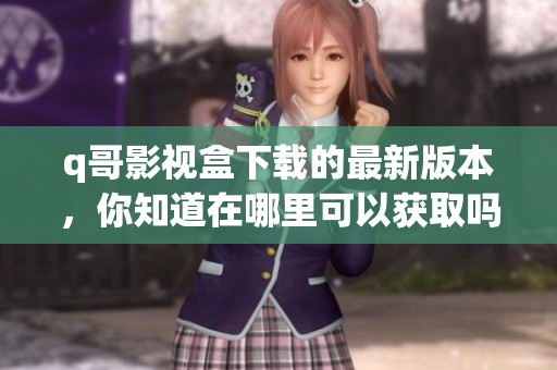 q哥影视盒下载的最新版本，你知道在哪里可以获取吗