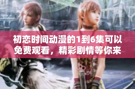初恋时间动漫的1到6集可以免费观看，精彩剧情等你来体验。