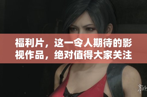 福利片，这一令人期待的影视作品，绝对值得大家关注与期待！