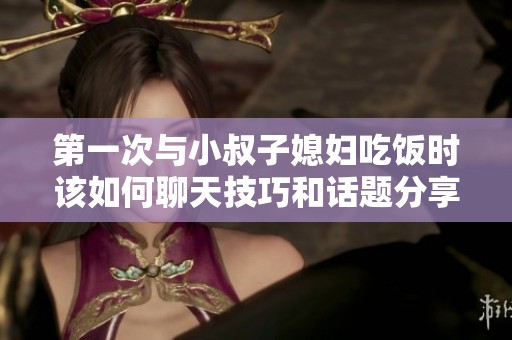 第一次与小叔子媳妇吃饭时该如何聊天技巧和话题分享