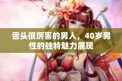 舌头很厉害的男人，40岁男性的独特魅力展现