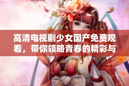 高清电视剧少女国产免费观看，带你领略青春的精彩与感动。