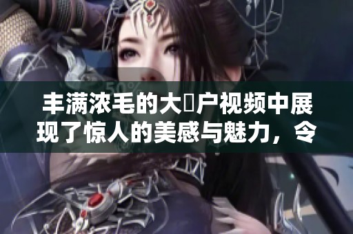丰满浓毛的大隂户视频中展现了惊人的美感与魅力，令观众难以忘怀