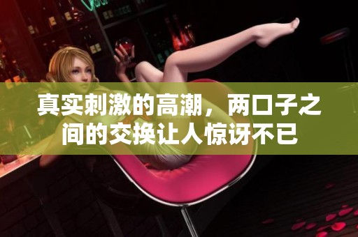 真实刺激的高潮，两口子之间的交换让人惊讶不已