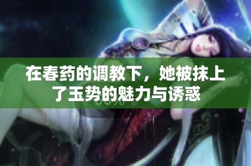 在春药的调教下，她被抹上了玉势的魅力与诱惑