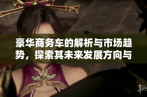 豪华商务车的解析与市场趋势，探索其未来发展方向与潜力