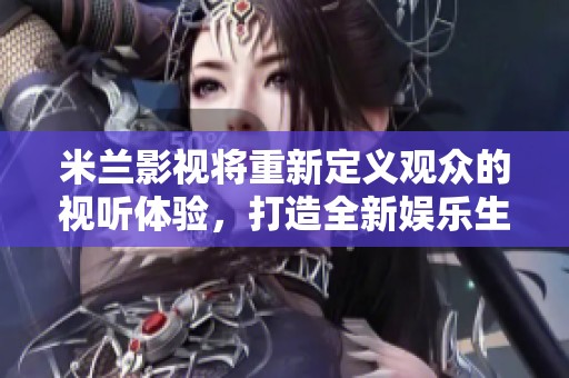 米兰影视将重新定义观众的视听体验，打造全新娱乐生态圈！