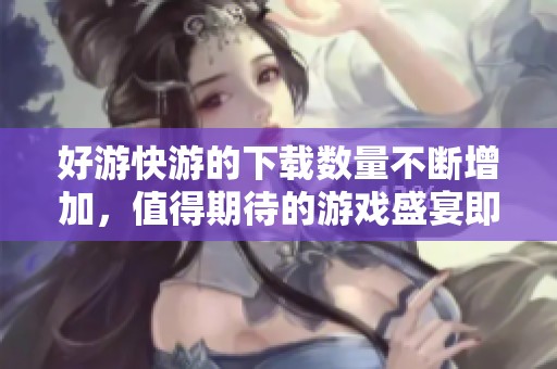 好游快游的下载数量不断增加，值得期待的游戏盛宴即将来临