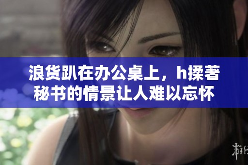 浪货趴在办公桌上，h揉著秘书的情景让人难以忘怀