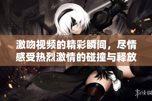 激吻视频的精彩瞬间，尽情感受热烈激情的碰撞与释放