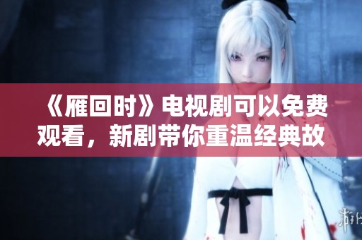 《雁回时》电视剧可以免费观看，新剧带你重温经典故事