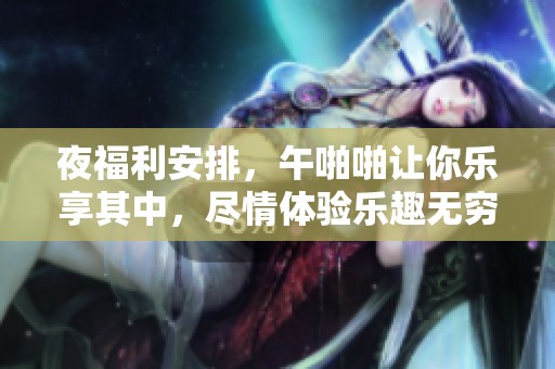 夜福利安排，午啪啪让你乐享其中，尽情体验乐趣无穷的时光