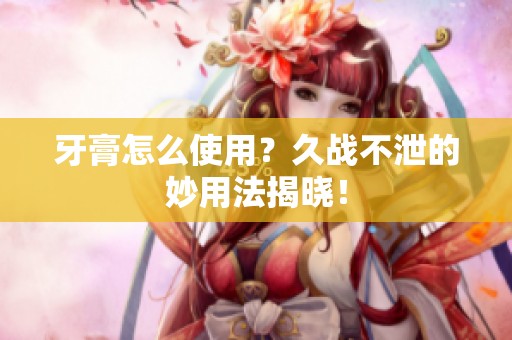 牙膏怎么使用？久战不泄的妙用法揭晓！
