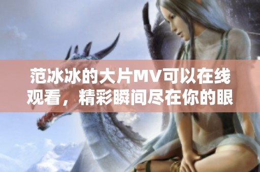 范冰冰的大片MV可以在线观看，精彩瞬间尽在你的眼前！