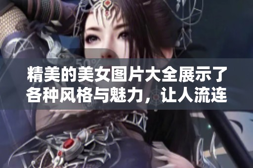 精美的美女图片大全展示了各种风格与魅力，让人流连忘返与欣赏不已。