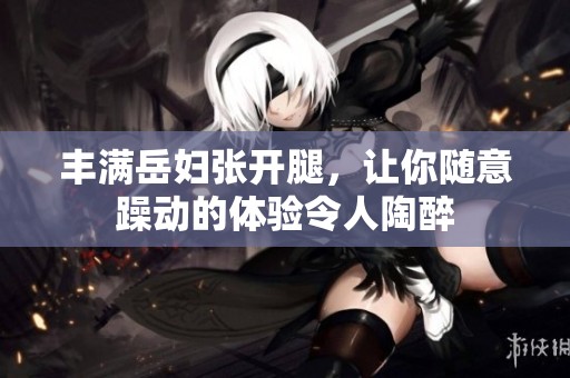 丰满岳妇张开腿，让你随意躁动的体验令人陶醉