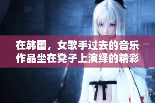 在韩国，女歌手过去的音乐作品坐在凳子上演绎的精彩瞬间
