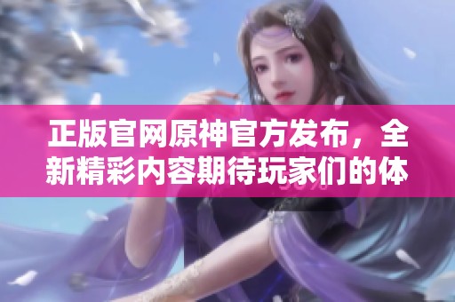 正版官网原神官方发布，全新精彩内容期待玩家们的体验与探索！