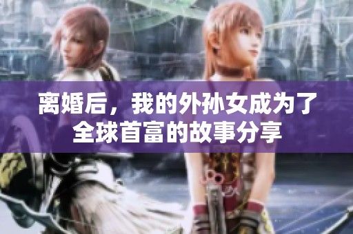 离婚后，我的外孙女成为了全球首富的故事分享