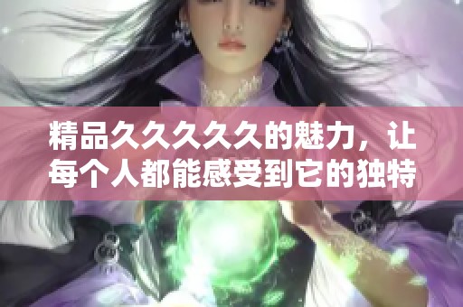 精品****久的魅力，让每个人都能感受到它的独特与精彩