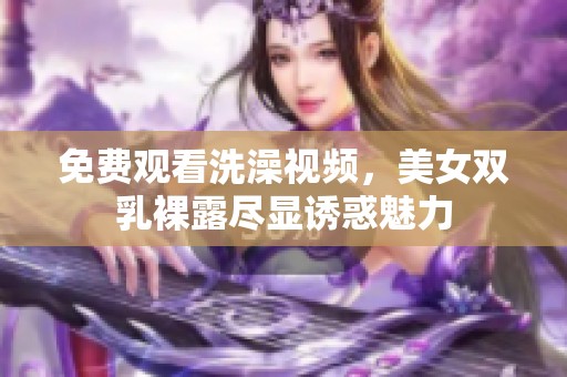 免费观看洗澡视频，美女双乳裸露尽显诱惑魅力