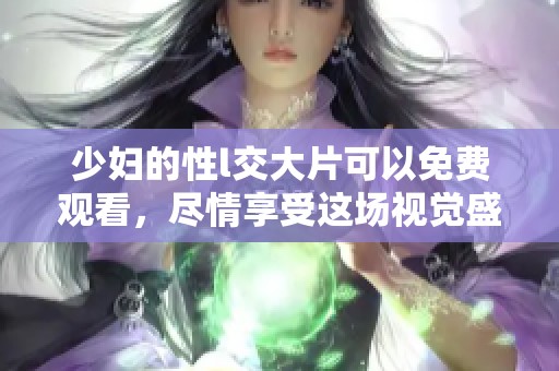 少妇的性l交大片可以免费观看，尽情享受这场视觉盛宴吧