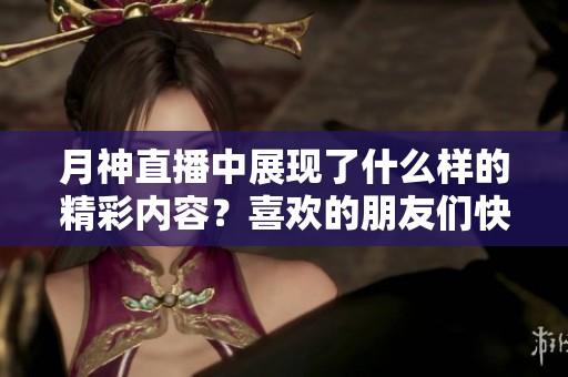 月神直播中展现了什么样的精彩内容？喜欢的朋友们快来参与吧！