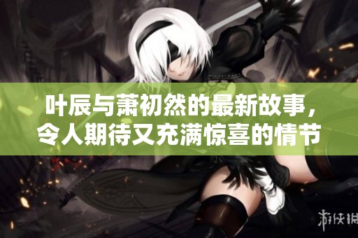 叶辰与萧初然的最新故事，令人期待又充满惊喜的情节发展