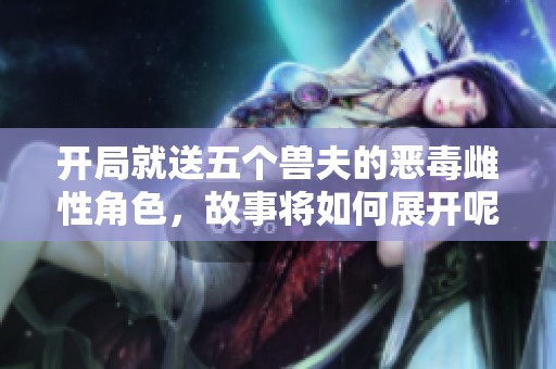 开局就送五个兽夫的恶毒雌性角色，故事将如何展开呢