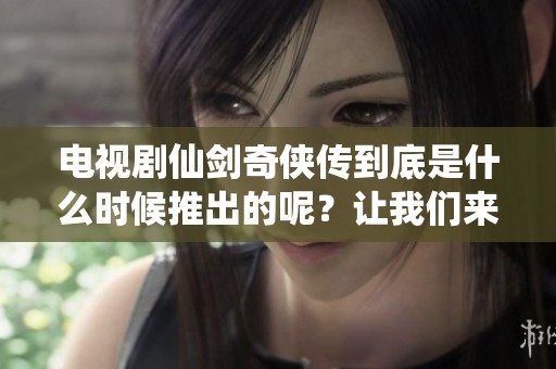 电视剧仙剑奇侠传到底是什么时候推出的呢？让我们来仔细回顾一下它的发行年份。