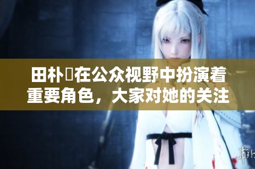 田朴珺在公众视野中扮演着重要角色，大家对她的关注一直没有停歇