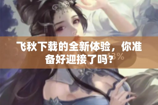 飞秋下载的全新体验，你准备好迎接了吗？
