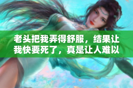 老头把我弄得舒服，结果让我快要死了，真是让人难以置信！